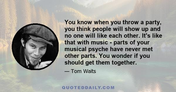 You know when you throw a party, you think people will show up and no one will like each other. It's like that with music - parts of your musical psyche have never met other parts. You wonder if you should get them