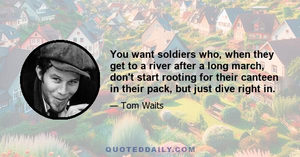 You want soldiers who, when they get to a river after a long march, don't start rooting for their canteen in their pack, but just dive right in.