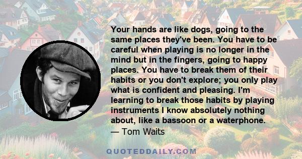 Your hands are like dogs, going to the same places they've been. You have to be careful when playing is no longer in the mind but in the fingers, going to happy places. You have to break them of their habits or you