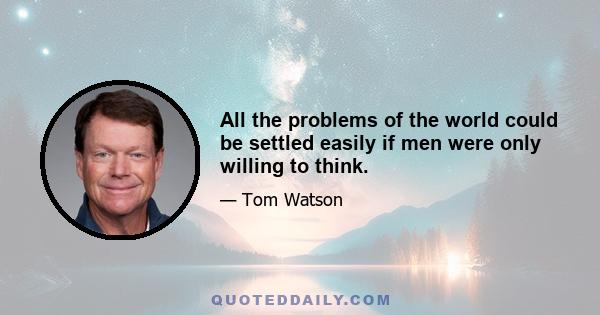 All the problems of the world could be settled easily if men were only willing to think.