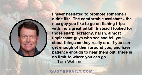 I never hesitated to promote someone I didn't like. The comfortable assistant - the nice guy you like to go on fishing trips with - is a great pitfall. Instead I looked for those sharp, scratchy, harsh, almost