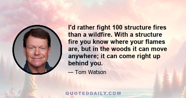 I'd rather fight 100 structure fires than a wildfire. With a structure fire you know where your flames are, but in the woods it can move anywhere; it can come right up behind you.