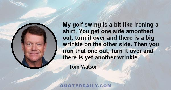 My golf swing is a bit like ironing a shirt. You get one side smoothed out, turn it over and there is a big wrinkle on the other side. Then you iron that one out, turn it over and there is yet another wrinkle.