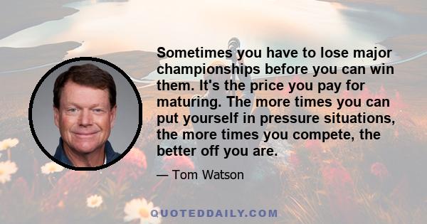 Sometimes you have to lose major championships before you can win them. It's the price you pay for maturing. The more times you can put yourself in pressure situations, the more times you compete, the better off you are.