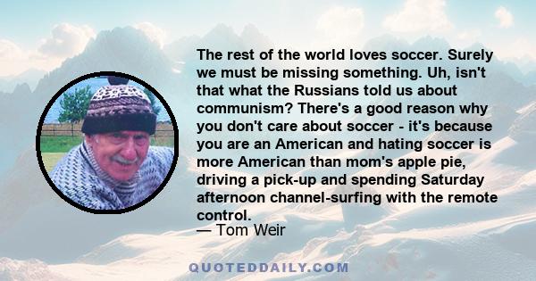 The rest of the world loves soccer. Surely we must be missing something. Uh, isn't that what the Russians told us about communism? There's a good reason why you don't care about soccer - it's because you are an American 