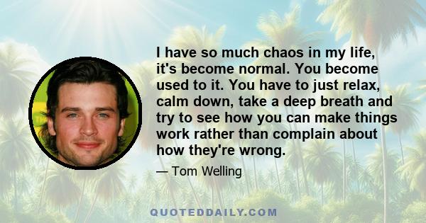 I have so much chaos in my life, it's become normal. You become used to it. You have to just relax, calm down, take a deep breath and try to see how you can make things work rather than complain about how they're wrong.