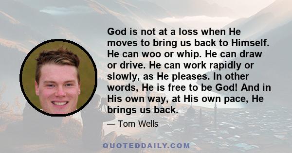 God is not at a loss when He moves to bring us back to Himself. He can woo or whip. He can draw or drive. He can work rapidly or slowly, as He pleases. In other words, He is free to be God! And in His own way, at His