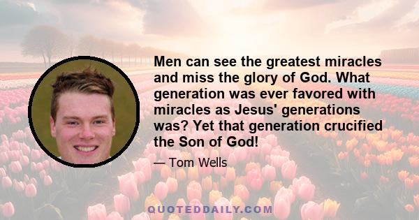 Men can see the greatest miracles and miss the glory of God. What generation was ever favored with miracles as Jesus' generations was? Yet that generation crucified the Son of God!