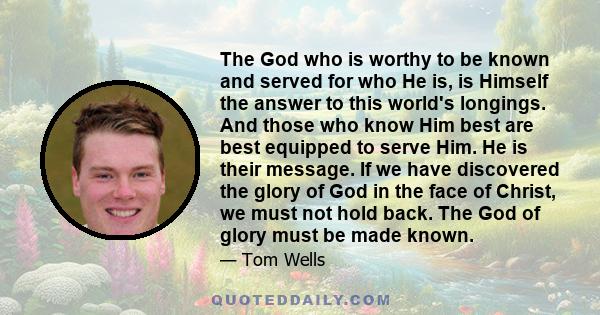 The God who is worthy to be known and served for who He is, is Himself the answer to this world's longings. And those who know Him best are best equipped to serve Him. He is their message. If we have discovered the