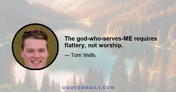 The god-who-serves-ME requires flattery, not worship.