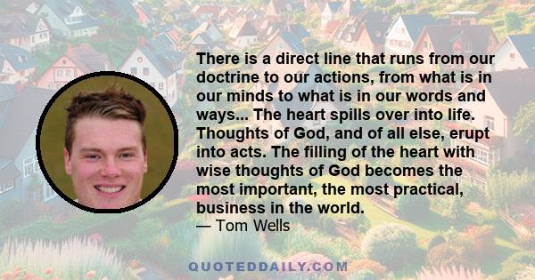 There is a direct line that runs from our doctrine to our actions, from what is in our minds to what is in our words and ways... The heart spills over into life. Thoughts of God, and of all else, erupt into acts. The