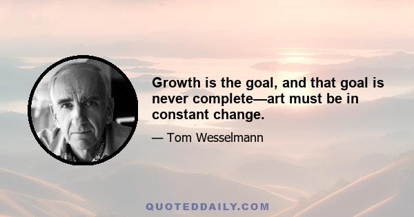 Growth is the goal, and that goal is never complete—art must be in constant change.