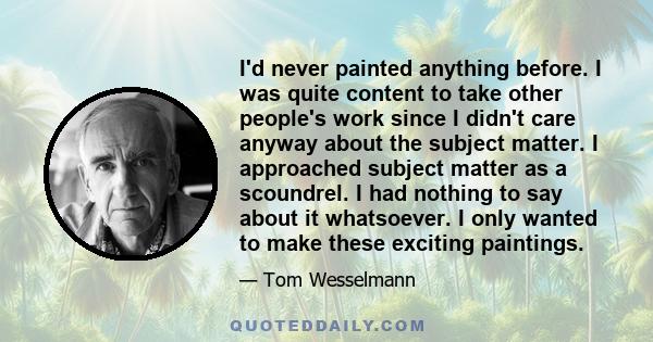 I'd never painted anything before. I was quite content to take other people's work since I didn't care anyway about the subject matter. I approached subject matter as a scoundrel. I had nothing to say about it