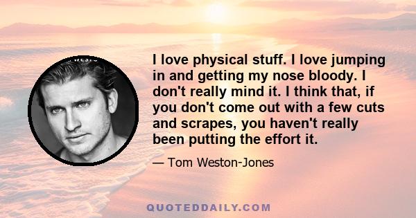 I love physical stuff. I love jumping in and getting my nose bloody. I don't really mind it. I think that, if you don't come out with a few cuts and scrapes, you haven't really been putting the effort it.