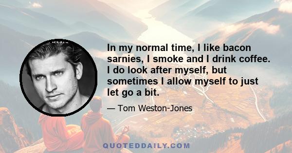 In my normal time, I like bacon sarnies, I smoke and I drink coffee. I do look after myself, but sometimes I allow myself to just let go a bit.