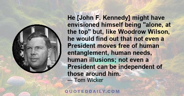 He [John F. Kennedy] might have envisioned himself being alone, at the top but, like Woodrow Wilson, he would find out that not even a President moves free of human entanglement, human needs, human illusions; not even a 