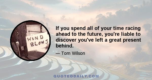 If you spend all of your time racing ahead to the future, you're liable to discover you've left a great present behind.