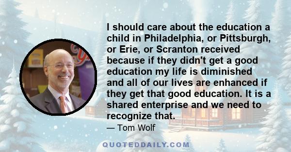 I should care about the education a child in Philadelphia, or Pittsburgh, or Erie, or Scranton received because if they didn't get a good education my life is diminished and all of our lives are enhanced if they get