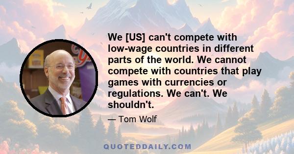 We [US] can't compete with low-wage countries in different parts of the world. We cannot compete with countries that play games with currencies or regulations. We can't. We shouldn't.