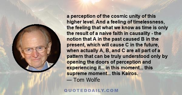 a perception of the cosmic unity of this higher level. And a feeling of timelessness, the feeling that what we know as time is only the result of a naive faith in causality - the notion that A in the past caused B in