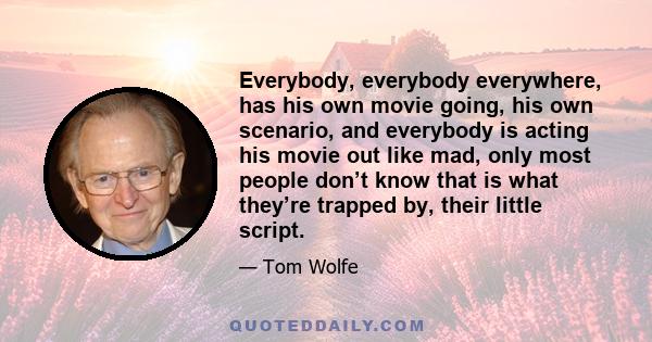 Everybody, everybody everywhere, has his own movie going, his own scenario, and everybody is acting his movie out like mad, only most people don’t know that is what they’re trapped by, their little script.