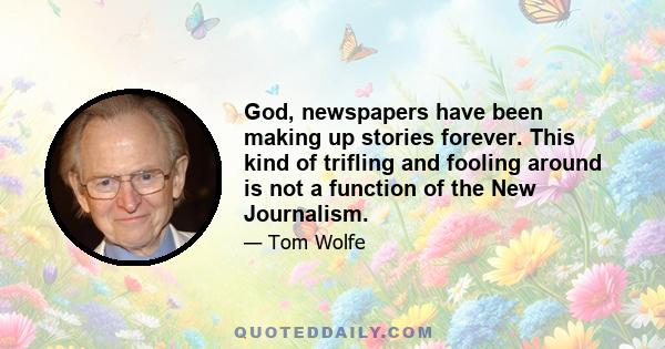 God, newspapers have been making up stories forever. This kind of trifling and fooling around is not a function of the New Journalism.