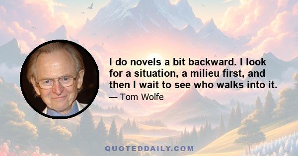 I do novels a bit backward. I look for a situation, a milieu first, and then I wait to see who walks into it.