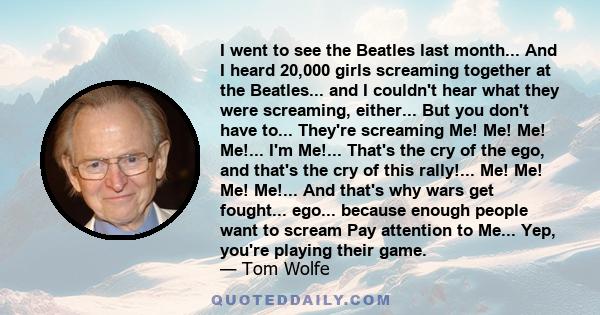 I went to see the Beatles last month... And I heard 20,000 girls screaming together at the Beatles... and I couldn't hear what they were screaming, either... But you don't have to... They're screaming Me! Me! Me! Me!... 