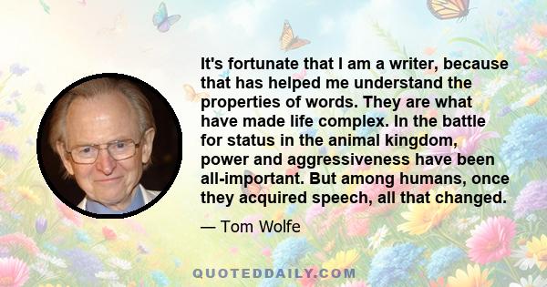 It's fortunate that I am a writer, because that has helped me understand the properties of words. They are what have made life complex. In the battle for status in the animal kingdom, power and aggressiveness have been