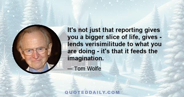 It's not just that reporting gives you a bigger slice of life, gives - lends verisimilitude to what you are doing - it's that it feeds the imagination.