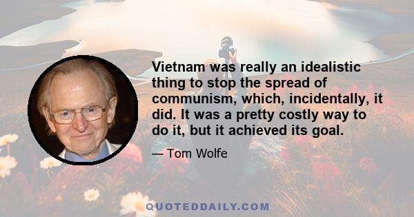 Vietnam was really an idealistic thing to stop the spread of communism, which, incidentally, it did. It was a pretty costly way to do it, but it achieved its goal.