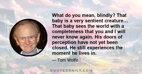 What do you mean, blindly? That baby is a very sentient creature… That baby sees the world with a completeness that you and I will never know again. His doors of perception have not yet been closed. He still experiences 