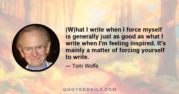 (W)hat I write when I force myself is generally just as good as what I write when I'm feeling inspired. It's mainly a matter of forcing yourself to write.