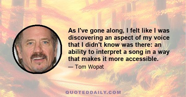 As I've gone along, I felt like I was discovering an aspect of my voice that I didn't know was there: an ability to interpret a song in a way that makes it more accessible.