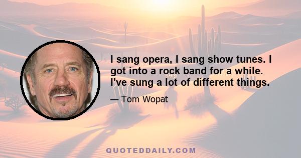 I sang opera, I sang show tunes. I got into a rock band for a while. I've sung a lot of different things.