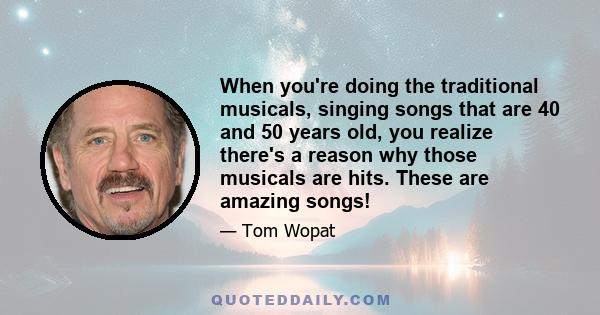 When you're doing the traditional musicals, singing songs that are 40 and 50 years old, you realize there's a reason why those musicals are hits. These are amazing songs!