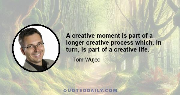 A creative moment is part of a longer creative process which, in turn, is part of a creative life.