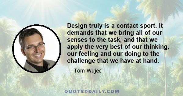 Design truly is a contact sport. It demands that we bring all of our senses to the task, and that we apply the very best of our thinking, our feeling and our doing to the challenge that we have at hand.