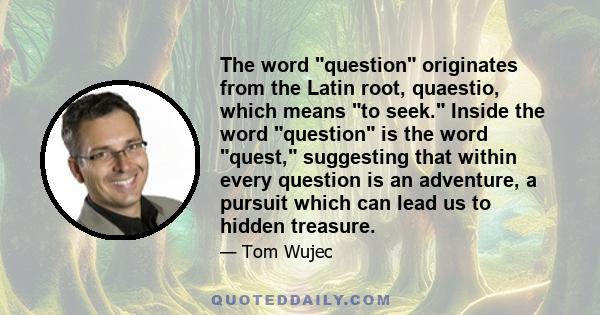 The word question originates from the Latin root, quaestio, which means to seek. Inside the word question is the word quest, suggesting that within every question is an adventure, a pursuit which can lead us to hidden