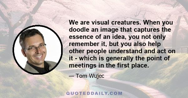 We are visual creatures. When you doodle an image that captures the essence of an idea, you not only remember it, but you also help other people understand and act on it - which is generally the point of meetings in the 