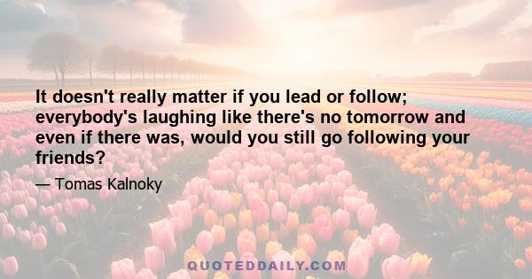 It doesn't really matter if you lead or follow; everybody's laughing like there's no tomorrow and even if there was, would you still go following your friends?