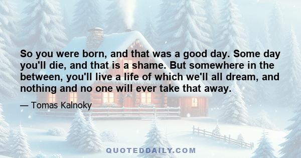 So you were born, and that was a good day. Some day you'll die, and that is a shame. But somewhere in the between, you'll live a life of which we'll all dream, and nothing and no one will ever take that away.