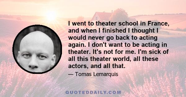 I went to theater school in France, and when I finished I thought I would never go back to acting again. I don't want to be acting in theater. It's not for me. I'm sick of all this theater world, all these actors, and