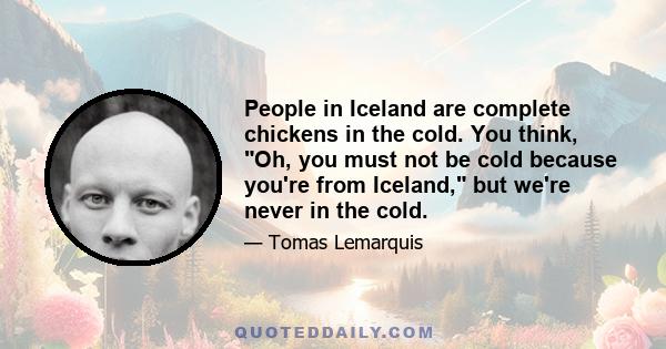 People in Iceland are complete chickens in the cold. You think, Oh, you must not be cold because you're from Iceland, but we're never in the cold.