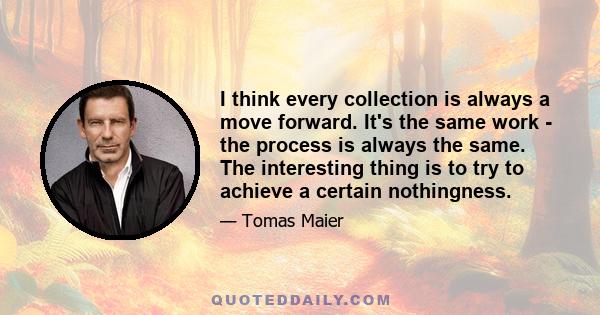 I think every collection is always a move forward. It's the same work - the process is always the same. The interesting thing is to try to achieve a certain nothingness.