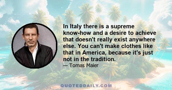 In Italy there is a supreme know-how and a desire to achieve that doesn't really exist anywhere else. You can't make clothes like that in America, because it's just not in the tradition.