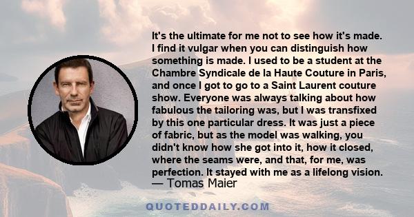 It's the ultimate for me not to see how it's made. I find it vulgar when you can distinguish how something is made. I used to be a student at the Chambre Syndicale de la Haute Couture in Paris, and once I got to go to a 