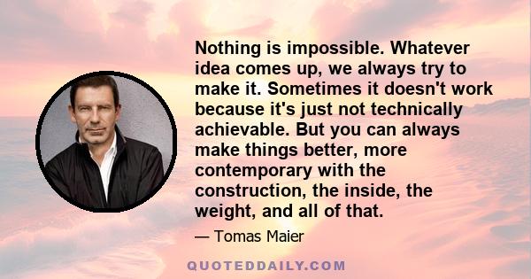 Nothing is impossible. Whatever idea comes up, we always try to make it. Sometimes it doesn't work because it's just not technically achievable. But you can always make things better, more contemporary with the