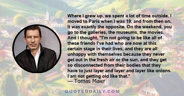 Where I grew up, we spent a lot of time outside. I moved to Paris when I was 19, and from then on, it was exactly the opposite. On the weekend, you go to the galleries, the museums, the movies. And I thought, I'm not