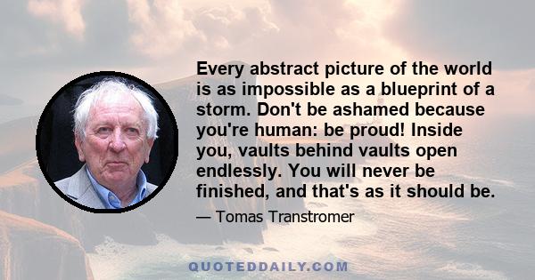 Every abstract picture of the world is as impossible as a blueprint of a storm. Don't be ashamed because you're human: be proud! Inside you, vaults behind vaults open endlessly. You will never be finished, and that's as 